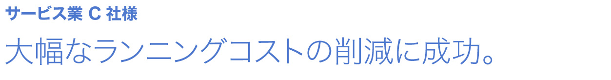 大幅なランニングコストの削減に成功。 サービス業 C社様