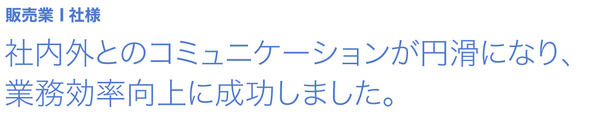 社内外とのコミュニケーションが円滑になり、業務効率向上に成功しました。 販売業 I社様