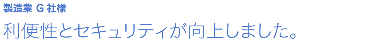 利便性とセキュリティが向上しました。 製造業 G社様