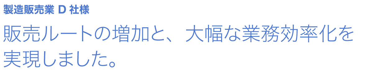 販売ルートの増加と、大幅な業務効率化を実現しました。 製造販売業 D社様